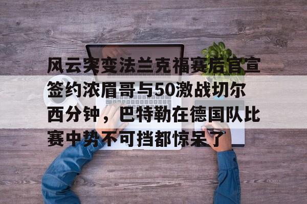 九游官网入口充值-关于风云突变法兰克福赛后官宣签约浓眉哥与50激战切尔西分钟，巴特勒在德国队比赛中势不可挡都惊呆了的信息-九游官网入口充值